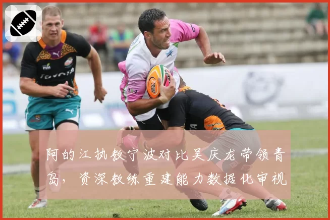阿的江执教宁波对比吴庆龙带领青岛，资深教练重建能力数据化审视