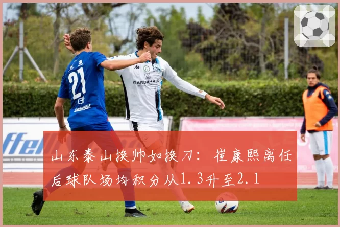 山东泰山换帅如换刀：崔康熙离任后球队场均积分从1.3升至2.1