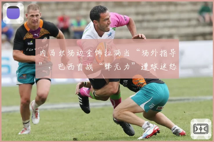 内马尔场边金饰拉满当“场外指导”，巴西首战“锋无力”遭球迷怒喷