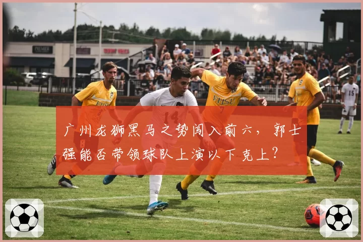 广州龙狮黑马之势闯入前六，郭士强能否带领球队上演以下克上？