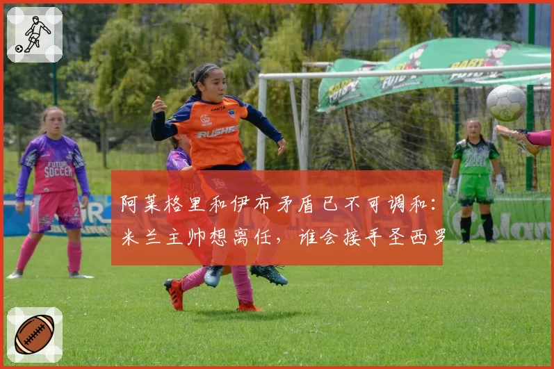 阿莱格里和伊布矛盾已不可调和：米兰主帅想离任，谁会接手圣西罗