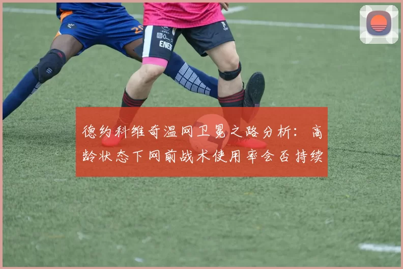 德约科维奇温网卫冕之路分析：高龄状态下网前战术使用率会否持续提升？