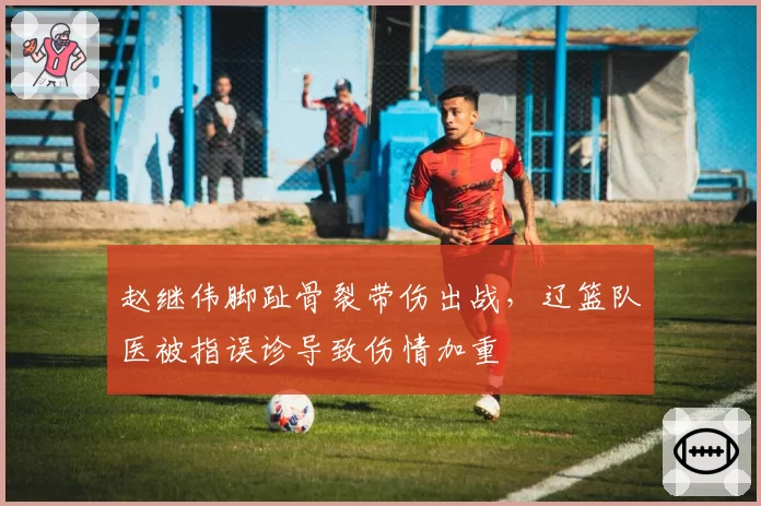 赵继伟脚趾骨裂带伤出战，辽篮队医被指误诊导致伤情加重