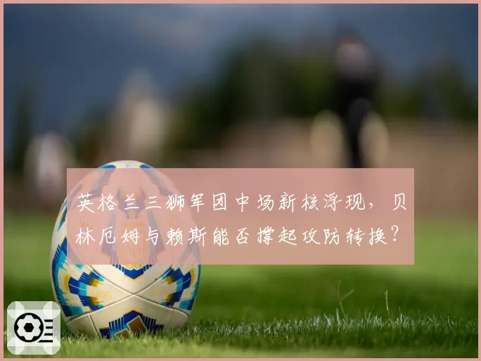 英格兰三狮军团中场新核浮现,贝林厄姆与赖斯能否撑起攻防转换?