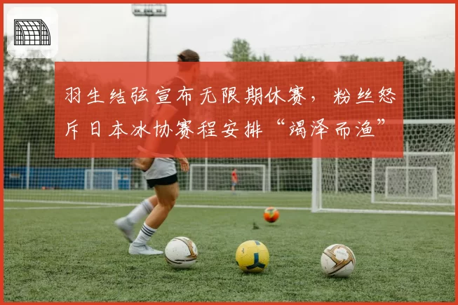 羽生结弦宣布无限期休赛，粉丝怒斥日本冰协赛程安排“竭泽而渔”