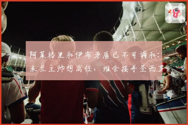 阿莱格里和伊布矛盾已不可调和：米兰主帅想离任，谁会接手圣西罗