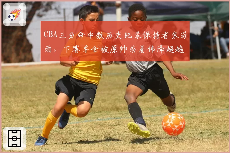 CBA三分命中数历史纪录保持者朱芳雨，下赛季会被原帅或姜伟泽超越吗？