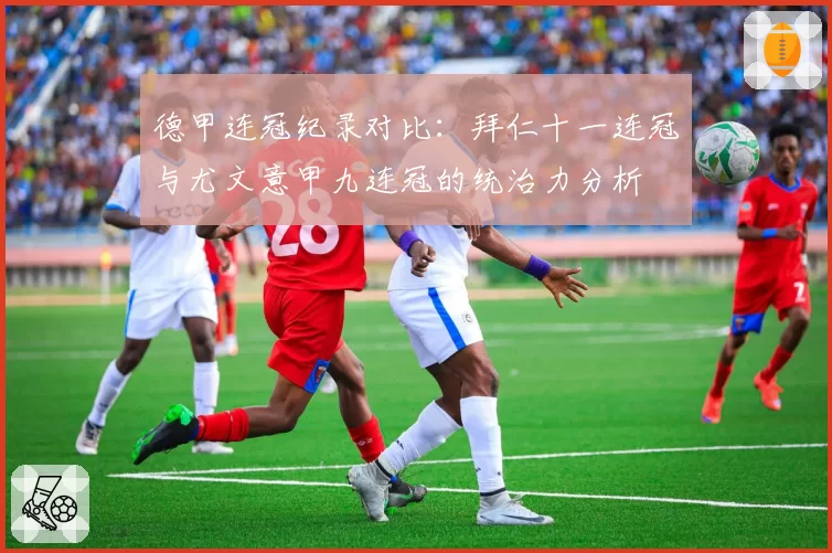 德甲连冠纪录对比：拜仁十一连冠与尤文意甲九连冠的统治力分析
