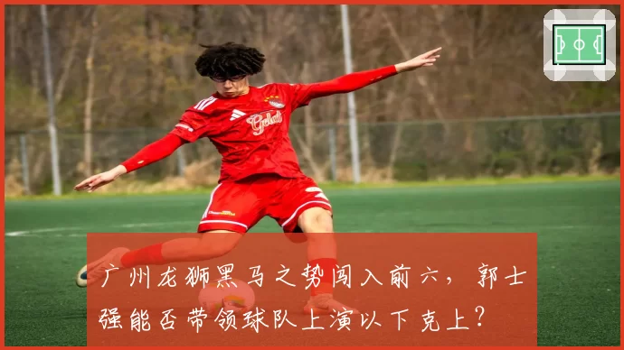 广州龙狮黑马之势闯入前六，郭士强能否带领球队上演以下克上？