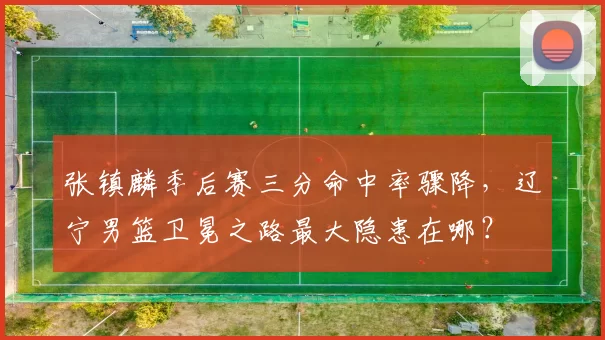 张镇麟季后赛三分命中率骤降，辽宁男篮卫冕之路最大隐患在哪？