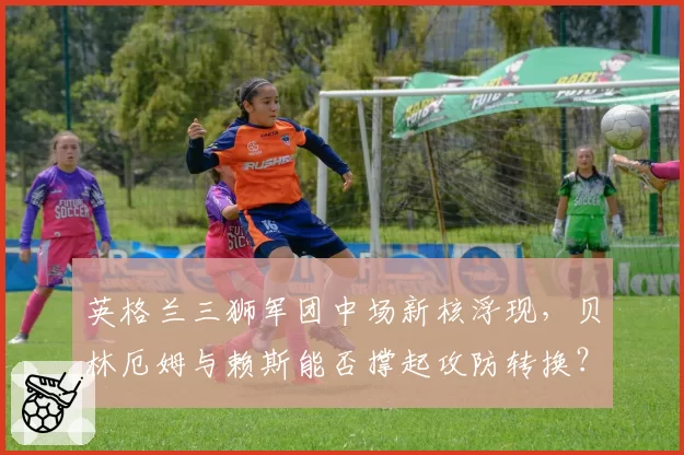 英格兰三狮军团中场新核浮现,贝林厄姆与赖斯能否撑起攻防转换?
