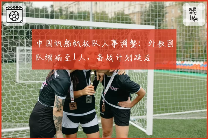 中国帆船帆板队人事调整:外教团队缩减至1人,备战计划延后