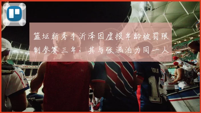 篮坛新秀李沂泽因虚报年龄被罚限制参赛三年,其与张涵泊为同一人