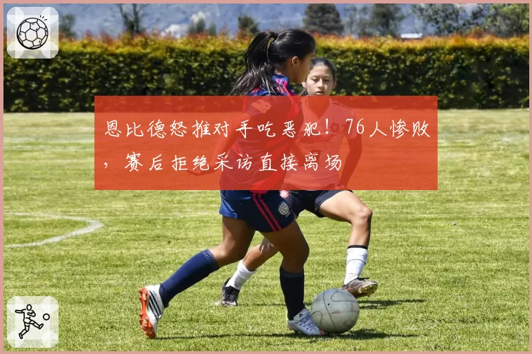 恩比德怒推对手吃恶犯！76人惨败，赛后拒绝采访直接离场