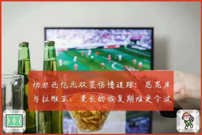 切尔西亿元双星伤情追踪：恩昆库与拉维亚，漫长的恢复期谁更令波帅头疼？