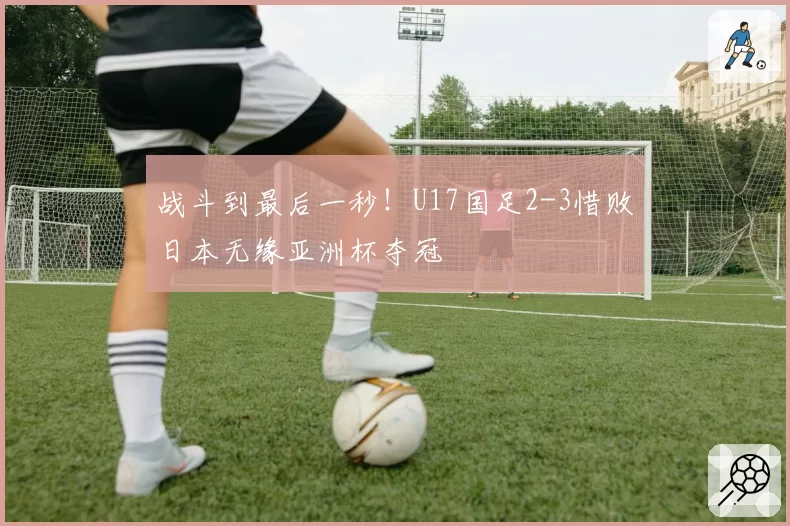 战斗到最后一秒！U17国足2-3惜败日本无缘亚洲杯夺冠