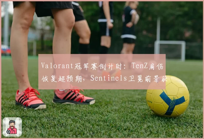 Valorant冠军赛倒计时：TenZ肩伤恢复超预期，Sentinels卫冕前景获提振