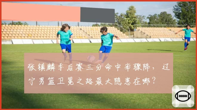 张镇麟季后赛三分命中率骤降，辽宁男篮卫冕之路最大隐患在哪？