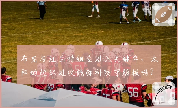 布克与杜兰特组合进入关键年，太阳的超级进攻能弥补防守短板吗？