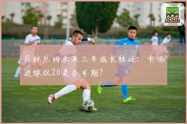 贝林厄姆未来三年成长轨迹：中场进球双20是否可期？