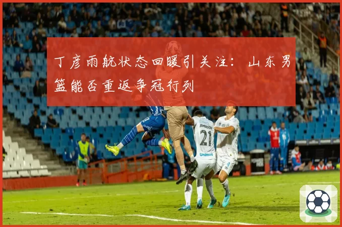 丁彦雨航状态回暖引关注：山东男篮能否重返争冠行列