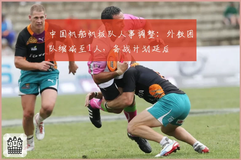 中国帆船帆板队人事调整:外教团队缩减至1人,备战计划延后