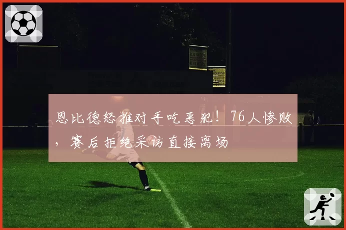恩比德怒推对手吃恶犯！76人惨败，赛后拒绝采访直接离场