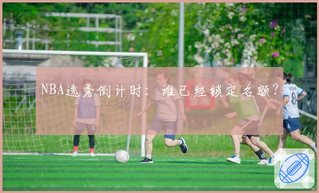 NBA选秀倒计时：谁已经锁定名额？