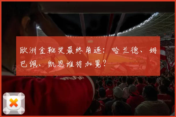 欧洲金靴奖最终角逐：哈兰德、姆巴佩、凯恩谁将加冕？