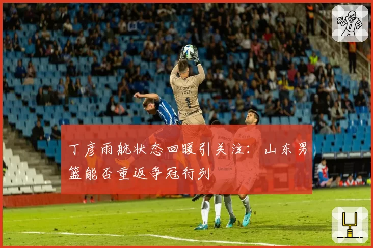 丁彦雨航状态回暖引关注：山东男篮能否重返争冠行列