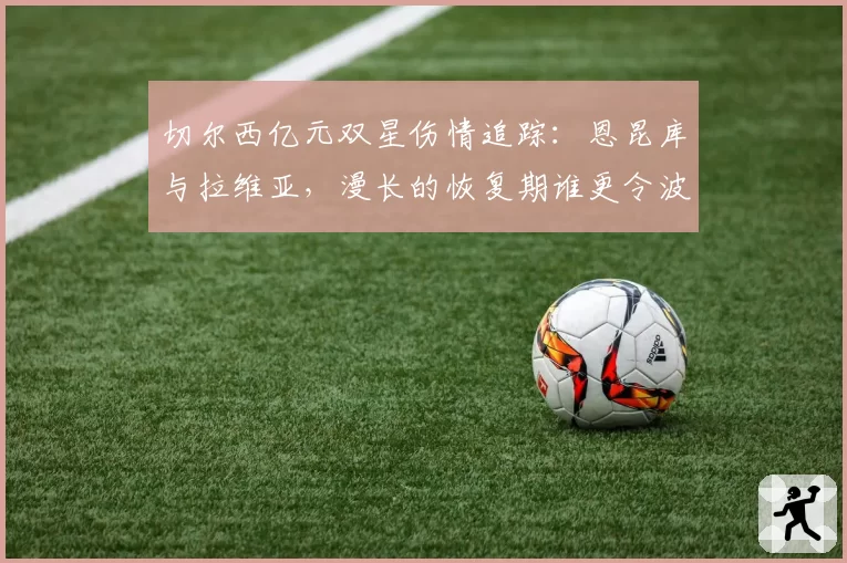 切尔西亿元双星伤情追踪：恩昆库与拉维亚，漫长的恢复期谁更令波帅头疼？