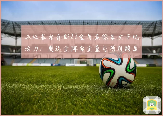 泳坛菲尔普斯23金与莱德基女子统治力，奥运金牌含金量与项目跨度分析