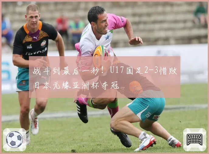 战斗到最后一秒！U17国足2-3惜败日本无缘亚洲杯夺冠
