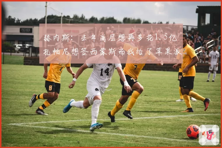 赫内斯：去年高层想再多花1.5亿 孔帕尼想签西蒙斯而我给了苹果派